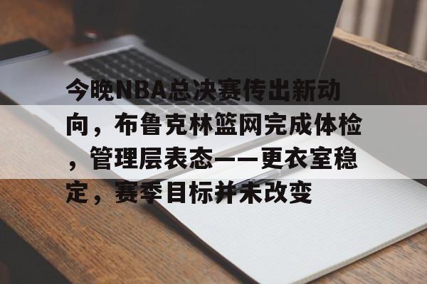 兰博电竞-今晚NBA总决赛传出新动向，布鲁克林篮网完成体检，管理层表态——更衣室稳定，赛季目标并未改变的简单介绍