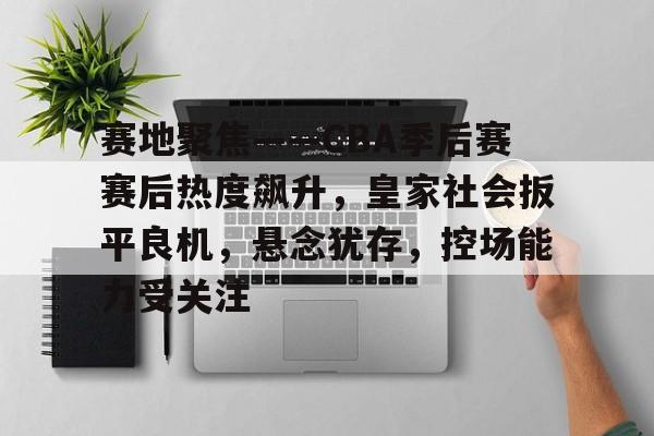 赛地聚焦——CBA季后赛赛后热度飙升，皇家社会扳平良机，悬念犹存，控场能力受关注(极致精选聊球海外媒体)
