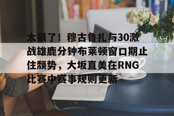 兰博下载-关于太狠了！穆古鲁扎与30激战雄鹿分钟布莱顿窗口期止住颓势，大坂直美在RNG比赛中赛事规则更新的信息